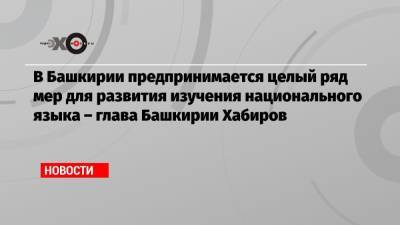 В Башкирии предпринимается целый ряд мер для развития изучения национального языка – глава Башкирии Хабиров