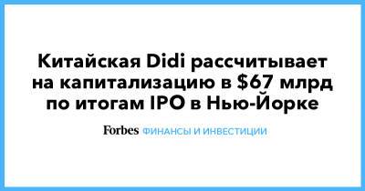Китайская Didi рассчитывает на капитализацию в $67 млрд по итогам IPO в Нью-Йорке - forbes.ru - Нью-Йорк