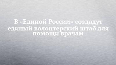 В «Единой России» создадут единый волонтерский штаб для помощи врачам