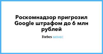 Роскомнадзор пригрозил Google штрафом до 6 млн рублей