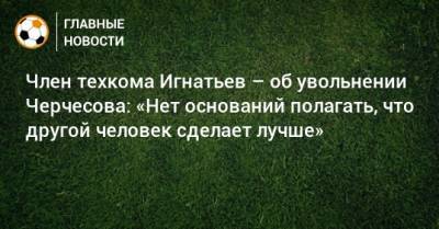 Член техкома Игнатьев – об увольнении Черчесова: «Нет оснований полагать, что другой человек сделает лучше»