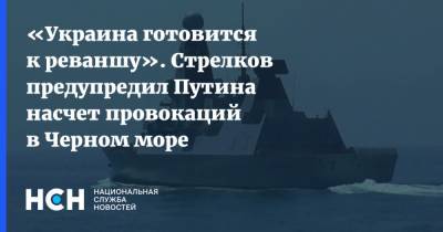 «Украина готовится к реваншу». Стрелков предупредил Путина насчет провокаций в Черном море
