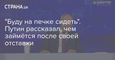 "Буду на печке сидеть". Путин рассказал, чем займётся после своей отставки