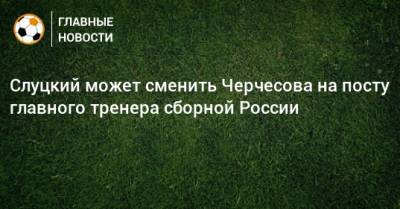 Слуцкий может сменить Черчесова на посту главного тренера сборной России