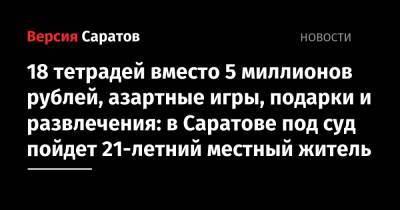 18 тетрадей вместо 5 миллионов рублей, азартные игры, подарки и развлечения: в Саратове под суд пойдет 21-летний местный житель