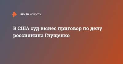 В США суд вынес приговор по делу россиянина Глущенко