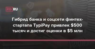 Гибрид банка и соцсети финтех-стартапа TypiPay привлек $500 тысяч и достиг оценки в $5 млн