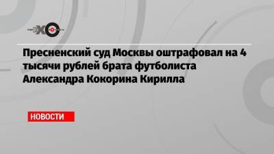 Пресненский суд Москвы оштрафовал на 4 тысячи рублей брата футболиста Александра Кокорина Кирилла