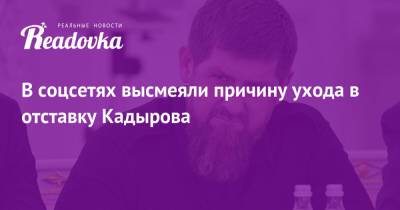 В соцсетях высмеяли причину ухода в отставку Кадырова