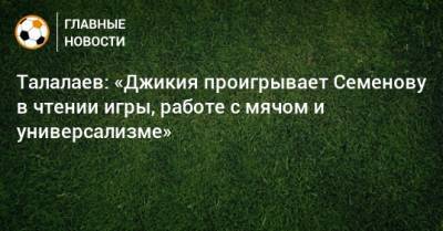 Талалаев: «Джикия проигрывает Семенову в чтении игры, работе с мячом и универсализме»