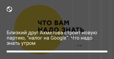 Близкий друг Ахметова строит новую партию, "налог на Google". Что надо знать утром
