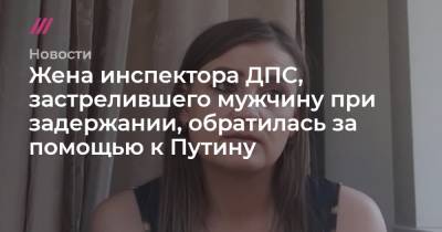 Жена инспектора ДПС, застрелившего мужчину при задержании, обратилась за помощью к Путину