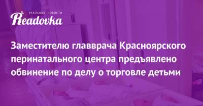 Заместителю главврача Красноярского перинатального центра предъявлено обвинение по делу о торговле детьми