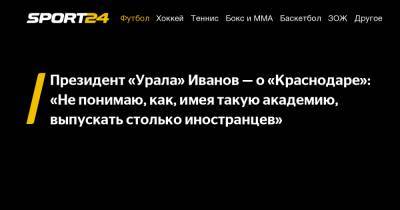 Президент «Урала» Иванов - о «Краснодаре»: «Не понимаю, как, имея такую академию, выпускать столько иностранцев»