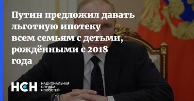 Путин предложил давать льготную ипотеку всем семьям с детьми, рождёнными с 2018 года