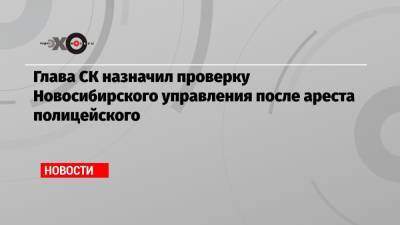 Глава СК назначил проверку Новосибирского управления после ареста полицейского