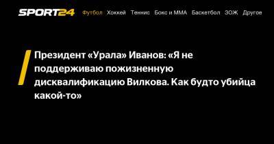 Президент «Урала» Иванов: «Я не поддерживаю пожизненную дисквалификацию Вилкова. Как будто убийца какой-то»