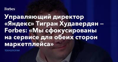 Управляющий директор «Яндекс» Тигран Худавердян — Forbes: «Мы сфокусированы на сервисе для обеих сторон маркетплейса»
