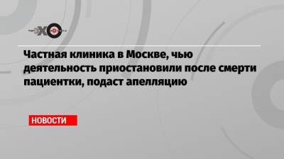 Частная клиника в Москве, чью деятельность приостановили после смерти пациентки, подаст апелляцию