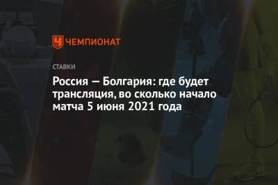 Россия — Болгария: где будет трансляция, во сколько начало матча 5 июня 2021 года