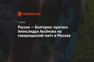 Россия — Болгария: прогноз Александра Аксёнова на товарищеский матч в Москве