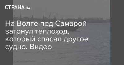 На Волге под Самарой затонул теплоход, который спасал другое судно. Видео