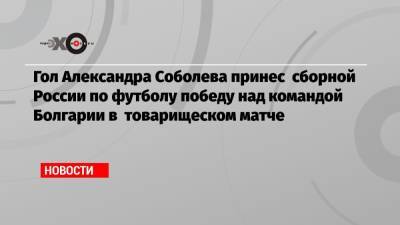 Гол Александра Соболева принес сборной России по футболу победу над командой Болгарии в товарищеском матче