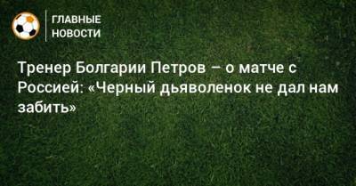 Тренер Болгарии Петров – о матче с Россией: «Черный дьяволенок не дал нам забить»