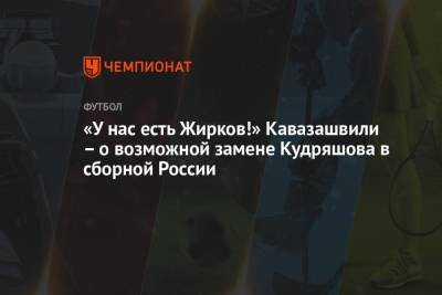 «У нас есть Жирков!» Кавазашвили – о возможной замене Кудряшова в сборной России