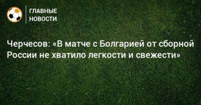 Черчесов: «В матче с Болгарией от сборной России не хватило легкости и свежести»
