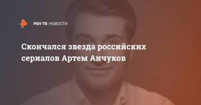 Скончался звезда российских сериалов Артем Анчуков