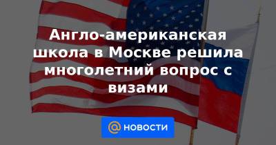 Англо-американская школа в Москве решила многолетний вопрос с визами