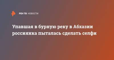 Упавшая в бурную реку в Абхазии россиянка пыталась сделать селфи