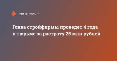 Глава стройфирмы проведет 4 года в тюрьме за растрату 25 млн рублей
