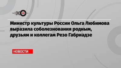Министр культуры России Ольга Любимова выразила соболезнования родным, друзьям и коллегам Резо Габриадзе