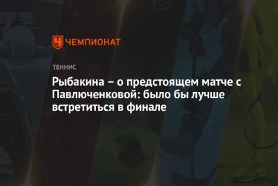 Рыбакина – о предстоящем матче с Павлюченковой: было бы лучше встретиться в финале