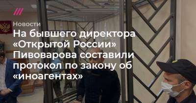 На бывшего директора «Открытой России» Пивоварова составили протокол по закону об «иноагентах»