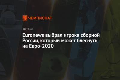 Euronews выбрал игрока сборной России, который может блеснуть на Евро-2020