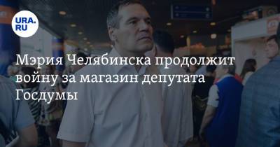 Мэрия Челябинска продолжит войну за магазин депутата Госдумы