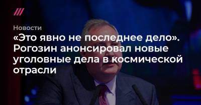«Это явно не последнее дело». Рогозин анонсировал новые уголовные дела в космической отрасли