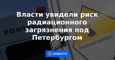Власти увидели риск радиационного загрязнения под Петербургом