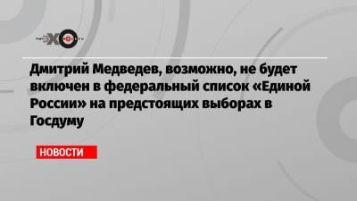 Дмитрий Медведев, возможно, не будет включен в федеральный список «Единой России» на предстоящих выборах в Госдуму
