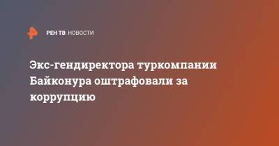 Экс-гендиректора туркомпании Байконура оштрафовали за коррупцию - ren.tv