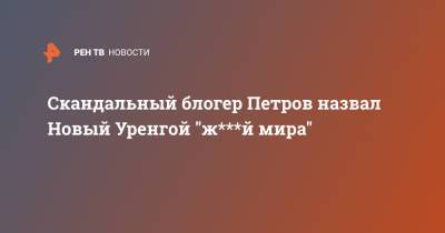 Скандальный блогер Петров назвал Новый Уренгой "ж***й мира"