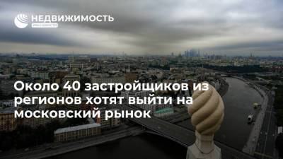 Около 40 застройщиков из регионов хотят выйти на московский рынок