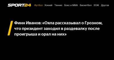 Финн Иванов: «Ояла рассказывал о Грозном, что президент заходил в раздевалку после проигрыша и орал на них»