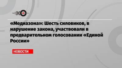 «Медиазона»: Шесть силовиков, в нарушение закона, участвовали в предварительном голосовании «Единой России»