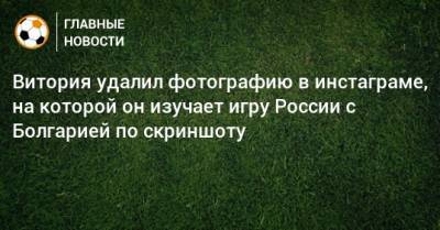 Витория удалил фотографию в инстаграме, на которой он изучает игру России с Болгарией по скриншоту