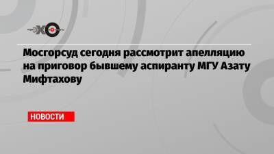 Мосгорсуд сегодня рассмотрит апелляцию на приговор бывшему аспиранту МГУ Азату Мифтахову