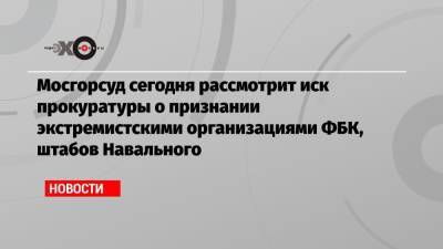 Мосгорсуд сегодня рассмотрит иск прокуратуры о признании экстремистскими организациями ФБК, штабов Навального